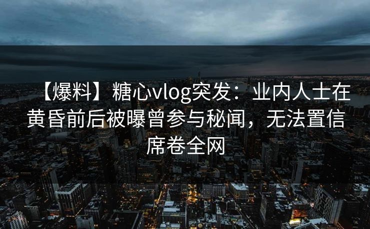 【爆料】糖心vlog突发：业内人士在黄昏前后被曝曾参与秘闻，无法置信席卷全网