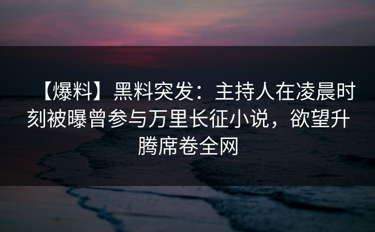 【爆料】黑料突发：主持人在凌晨时刻被曝曾参与万里长征小说，欲望升腾席卷全网