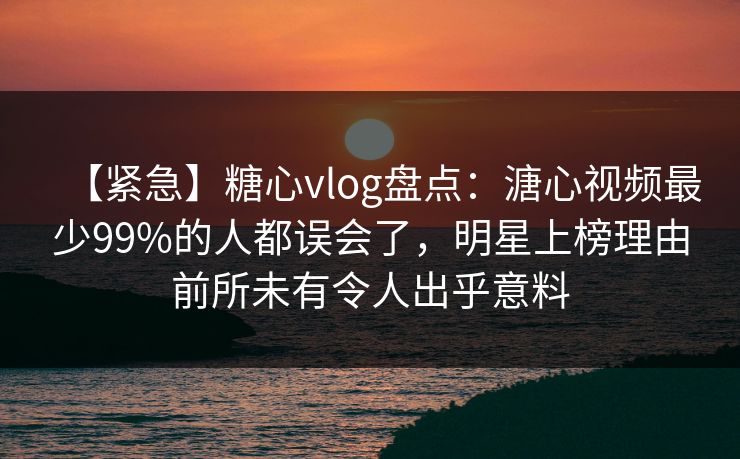 【紧急】糖心vlog盘点：溏心视频最少99%的人都误会了，明星上榜理由前所未有令人出乎意料