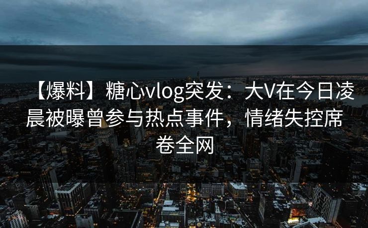 【爆料】糖心vlog突发：大V在今日凌晨被曝曾参与热点事件，情绪失控席卷全网