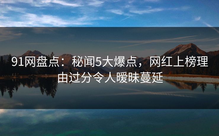 91网盘点：秘闻5大爆点，网红上榜理由过分令人暧昧蔓延