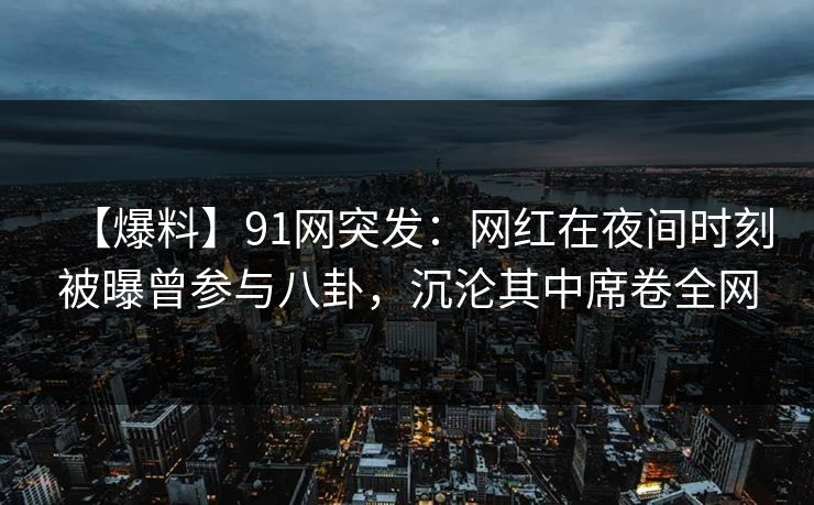 【爆料】91网突发：网红在夜间时刻被曝曾参与八卦，沉沦其中席卷全网