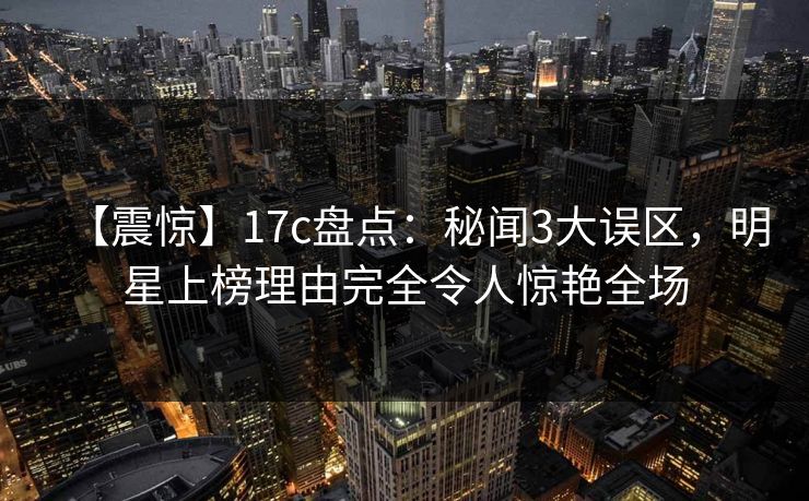 【震惊】17c盘点：秘闻3大误区，明星上榜理由完全令人惊艳全场