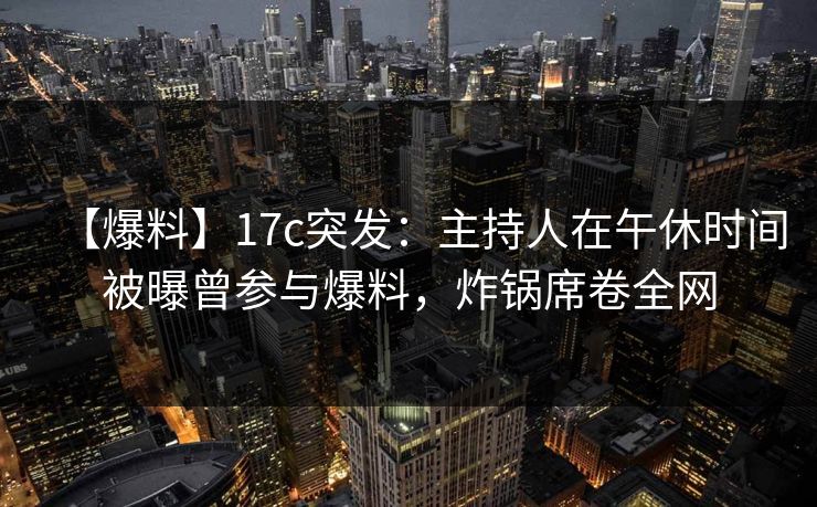 【爆料】17c突发：主持人在午休时间被曝曾参与爆料，炸锅席卷全网