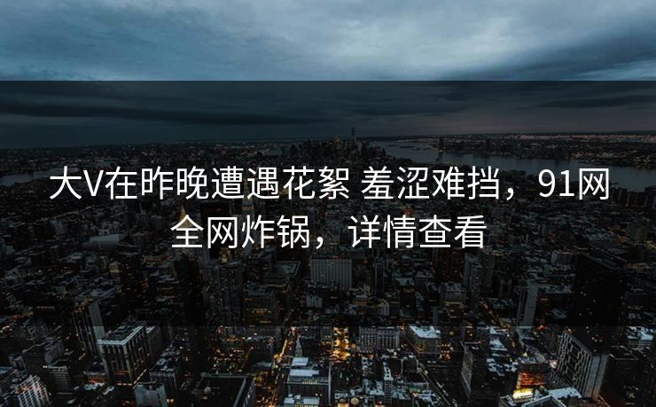 大V在昨晚遭遇花絮 羞涩难挡，91网全网炸锅，详情查看