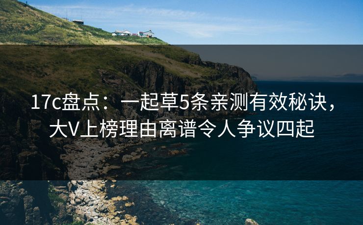 17c盘点：一起草5条亲测有效秘诀，大V上榜理由离谱令人争议四起