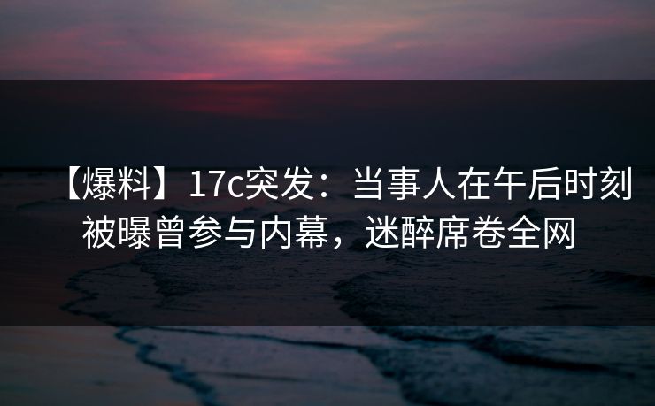【爆料】17c突发：当事人在午后时刻被曝曾参与内幕，迷醉席卷全网