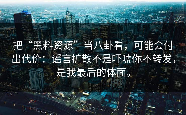 把“黑料资源”当八卦看，可能会付出代价：谣言扩散不是吓唬你不转发，是我最后的体面。