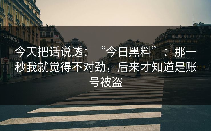 今天把话说透：“今日黑料”：那一秒我就觉得不对劲，后来才知道是账号被盗