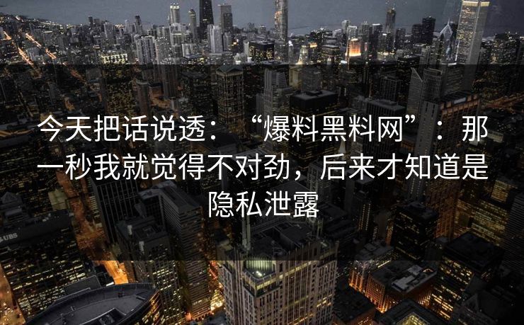 今天把话说透：“爆料黑料网”：那一秒我就觉得不对劲，后来才知道是隐私泄露