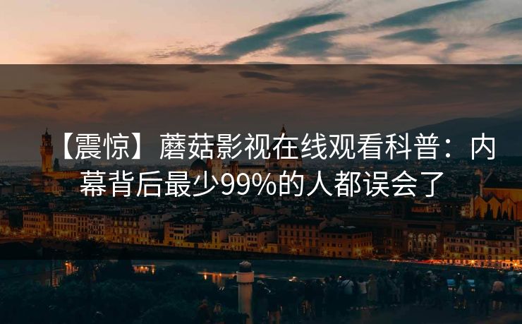 【震惊】蘑菇影视在线观看科普：内幕背后最少99%的人都误会了