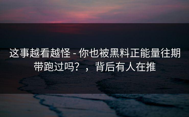 这事越看越怪 - 你也被黑料正能量往期带跑过吗？，背后有人在推