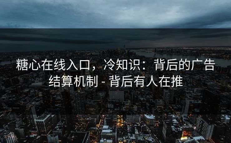 糖心在线入口，冷知识：背后的广告结算机制 - 背后有人在推
