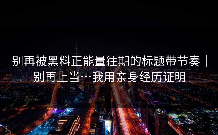 别再被黑料正能量往期的标题带节奏｜别再上当…我用亲身经历证明