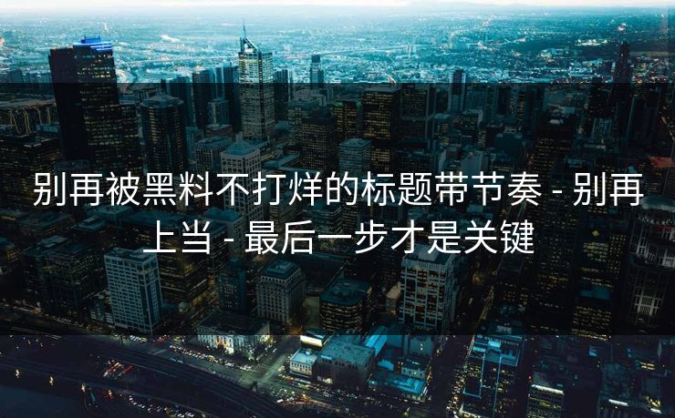 别再被黑料不打烊的标题带节奏 - 别再上当 - 最后一步才是关键