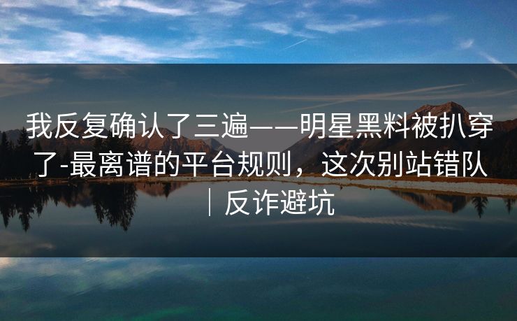 我反复确认了三遍——明星黑料被扒穿了-最离谱的平台规则,这次别站错队|反诈避坑 我反复确认了三遍——明星黑料被扒穿了-最离谱的平台规则,这次别站错队|反诈避坑