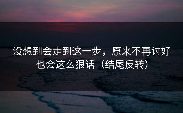 没想到会走到这一步，原来不再讨好也会这么狠话（结尾反转）
