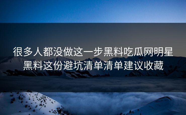 很多人都没做这一步黑料吃瓜网明星黑料这份避坑清单清单建议收藏