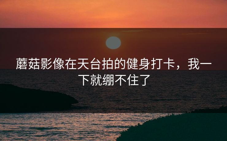 蘑菇影像在天台拍的健身打卡，我一下就绷不住了